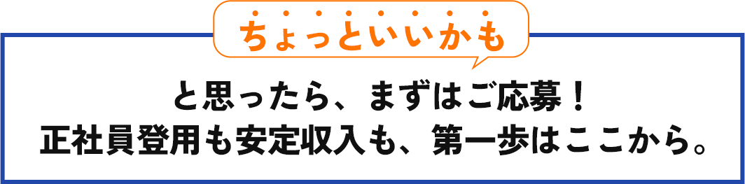 「ちょっといいかも」と思ったら、まずはご応募! 正社員登用も安定収入も、第一歩はここから。